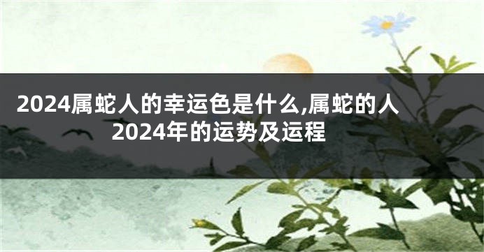 2024属蛇人的幸运色是什么,属蛇的人2024年的运势及运程