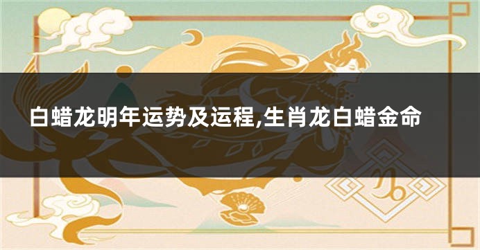 白蜡龙明年运势及运程,生肖龙白蜡金命