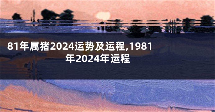 81年属猪2024运势及运程,1981年2024年运程