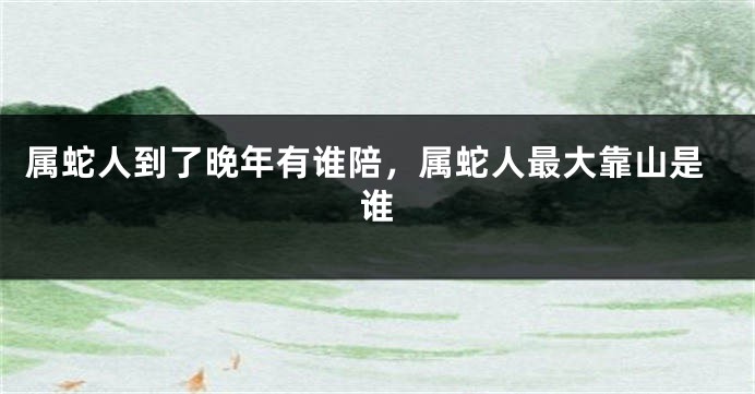 属蛇人到了晚年有谁陪，属蛇人最大靠山是谁