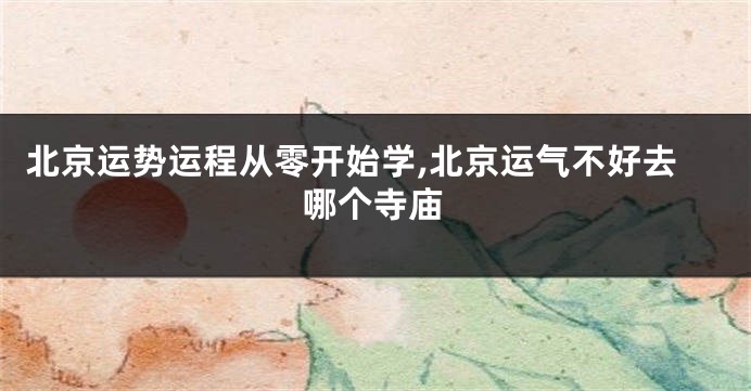 北京运势运程从零开始学,北京运气不好去哪个寺庙
