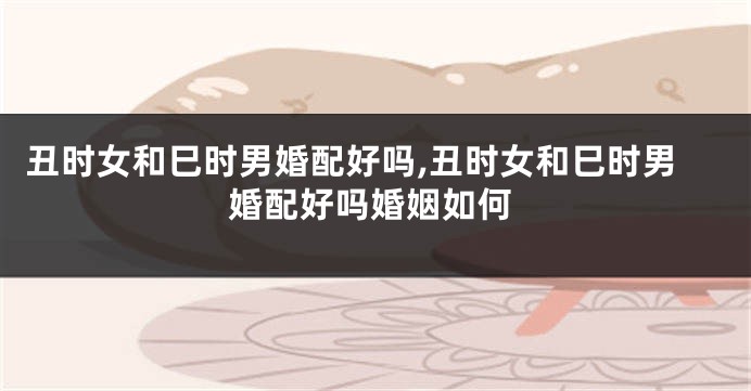 丑时女和巳时男婚配好吗,丑时女和巳时男婚配好吗婚姻如何