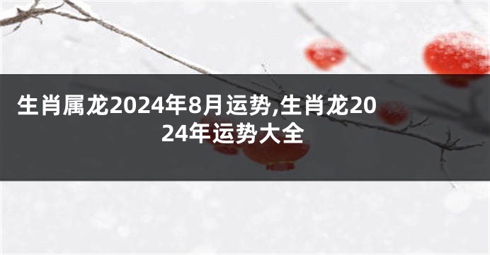 生肖属龙2024年8月运势,生肖龙2024年运势大全