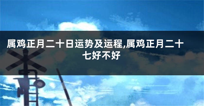 属鸡正月二十日运势及运程,属鸡正月二十七好不好