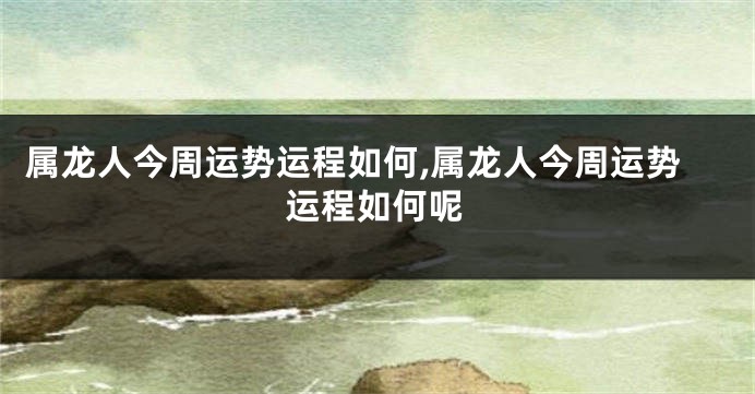 属龙人今周运势运程如何,属龙人今周运势运程如何呢
