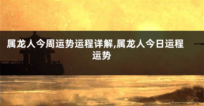 属龙人今周运势运程详解,属龙人今日运程运势