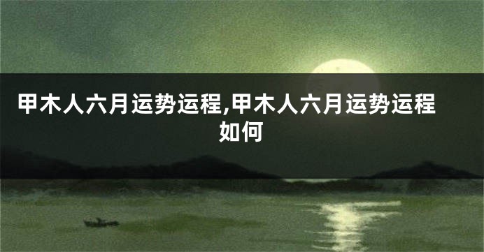 甲木人六月运势运程,甲木人六月运势运程如何