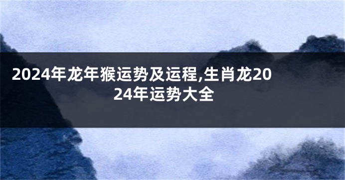 2024年龙年猴运势及运程,生肖龙2024年运势大全