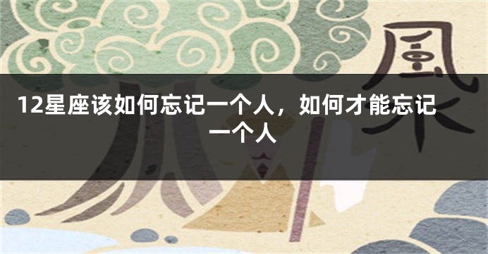 12星座该如何忘记一个人，如何才能忘记一个人