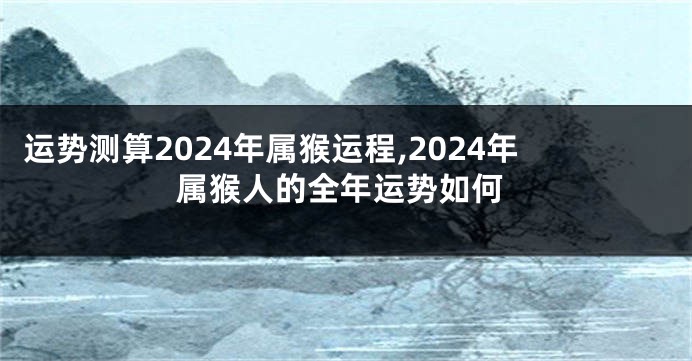 运势测算2024年属猴运程,2024年属猴人的全年运势如何