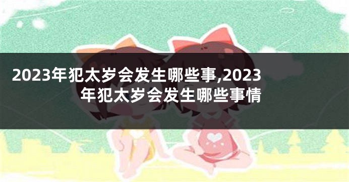 2023年犯太岁会发生哪些事,2023年犯太岁会发生哪些事情