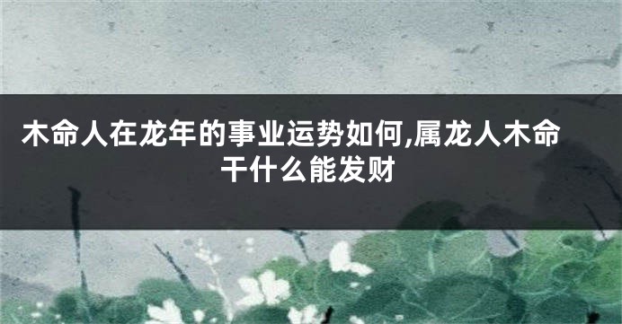 木命人在龙年的事业运势如何,属龙人木命干什么能发财