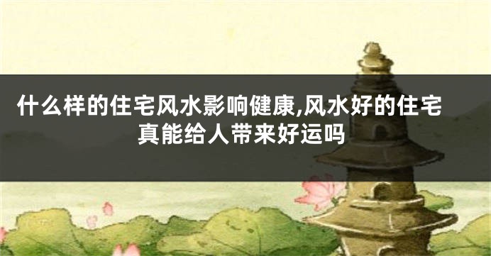 什么样的住宅风水影响健康,风水好的住宅真能给人带来好运吗