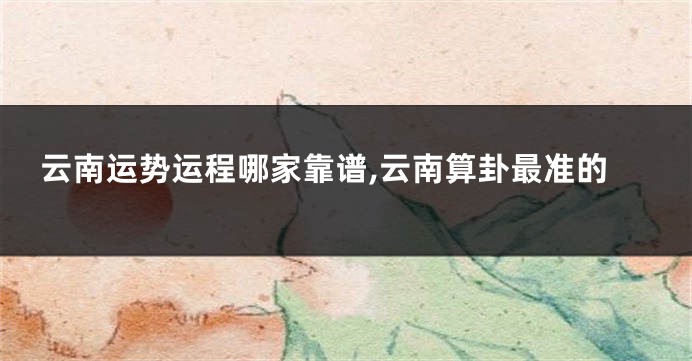 云南运势运程哪家靠谱,云南算卦最准的