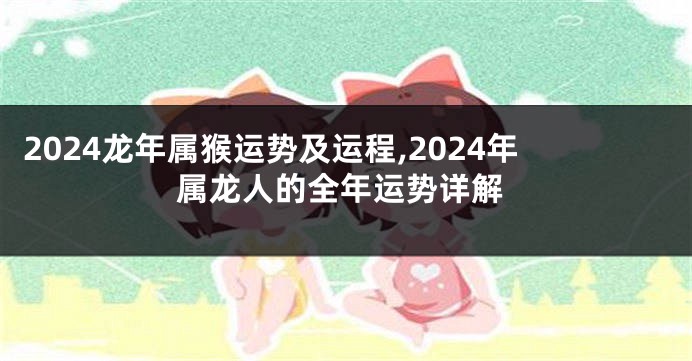 2024龙年属猴运势及运程,2024年属龙人的全年运势详解