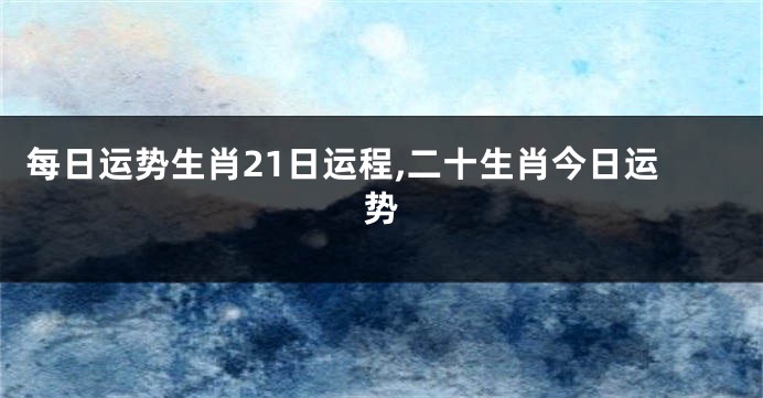 每日运势生肖21日运程,二十生肖今日运势