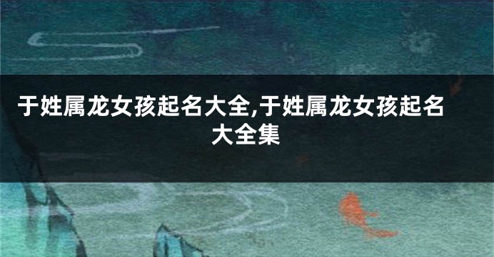 于姓属龙女孩起名大全,于姓属龙女孩起名大全集