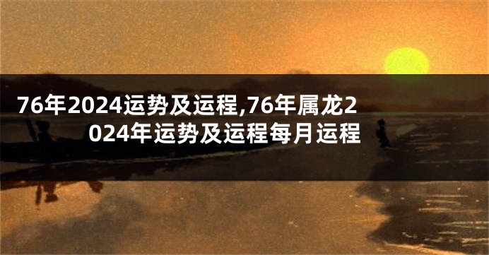 76年2024运势及运程,76年属龙2024年运势及运程每月运程
