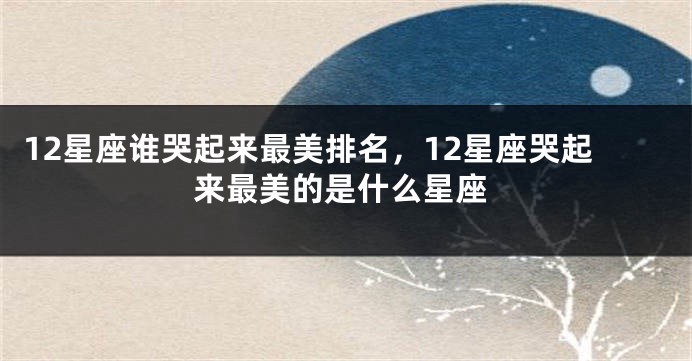 12星座谁哭起来最美排名，12星座哭起来最美的是什么星座