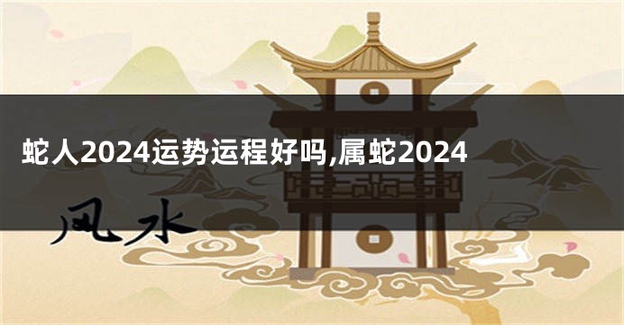 蛇人2024运势运程好吗,属蛇2024
