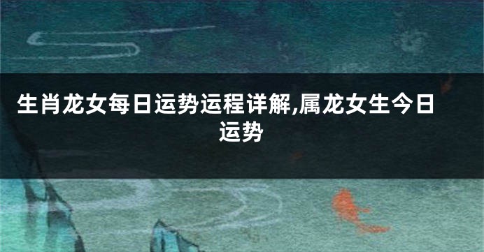 生肖龙女每日运势运程详解,属龙女生今日运势