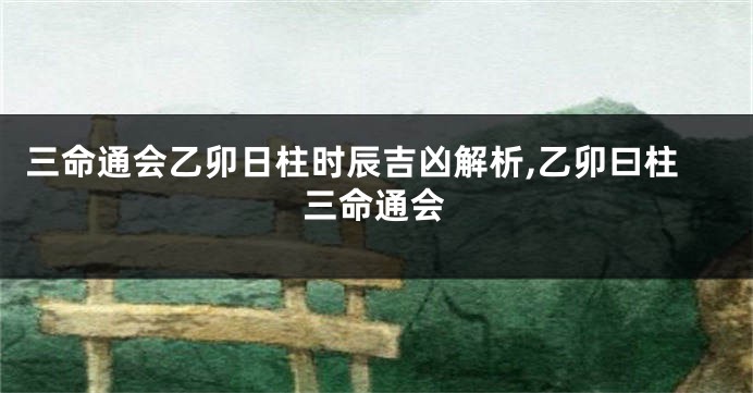 三命通会乙卯日柱时辰吉凶解析,乙卯曰柱三命通会