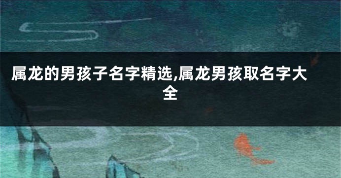 属龙的男孩子名字精选,属龙男孩取名字大全