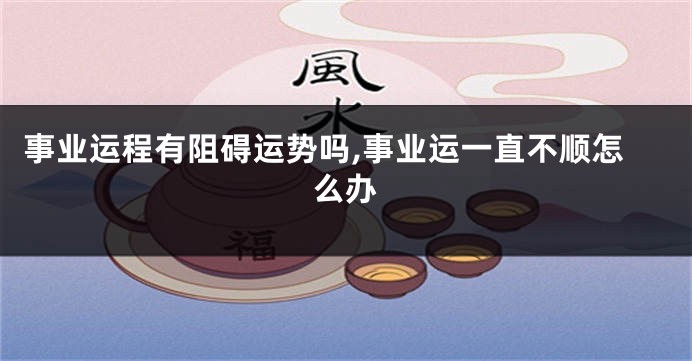 事业运程有阻碍运势吗,事业运一直不顺怎么办