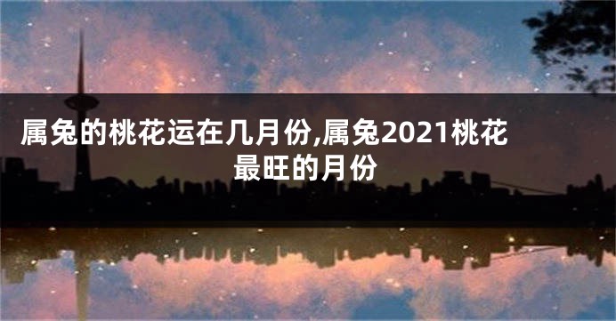 属兔的桃花运在几月份,属兔2021桃花最旺的月份
