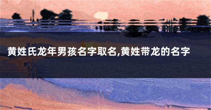 黄姓氏龙年男孩名字取名,黄姓带龙的名字