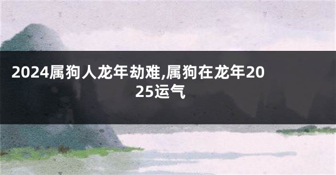 2024属狗人龙年劫难,属狗在龙年2025运气