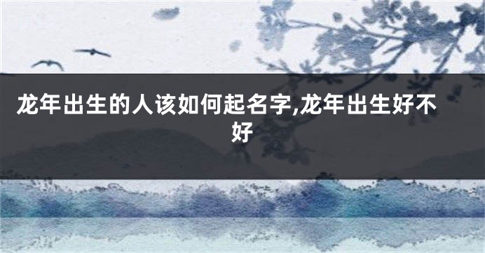 龙年出生的人该如何起名字,龙年出生好不好
