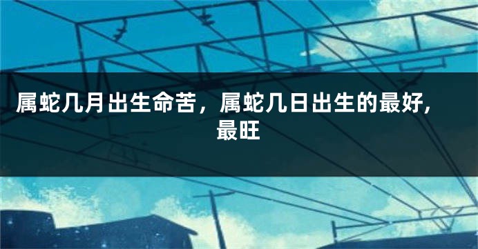 属蛇几月出生命苦，属蛇几日出生的最好,最旺