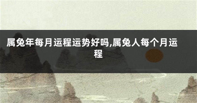 属兔年每月运程运势好吗,属兔人每个月运程