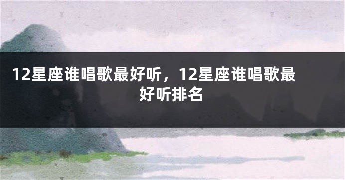 12星座谁唱歌最好听，12星座谁唱歌最好听排名
