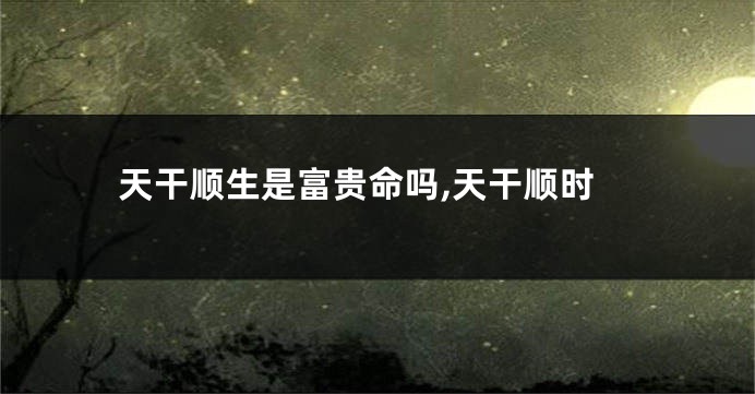 天干顺生是富贵命吗,天干顺时