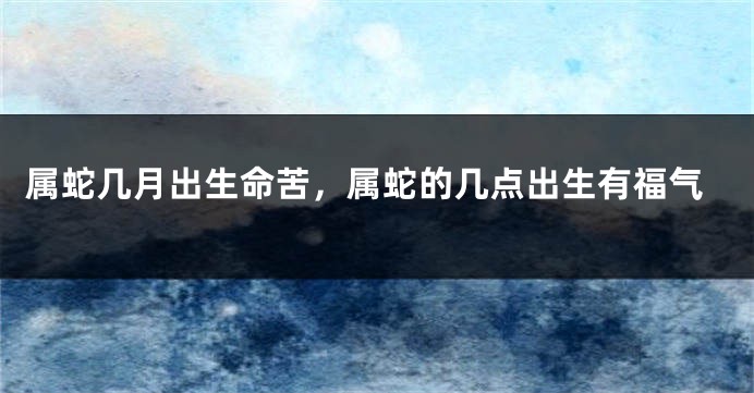 属蛇几月出生命苦，属蛇的几点出生有福气