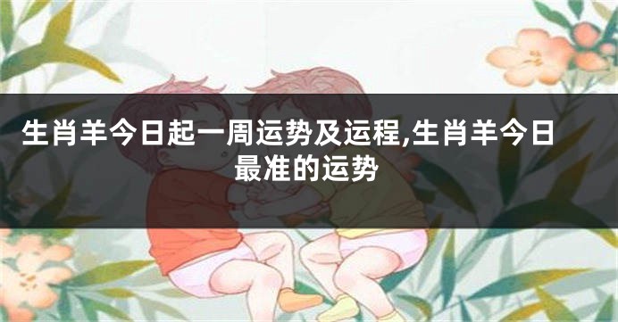 生肖羊今日起一周运势及运程,生肖羊今日最准的运势
