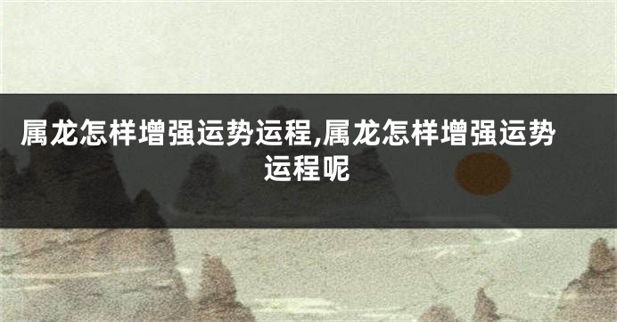属龙怎样增强运势运程,属龙怎样增强运势运程呢