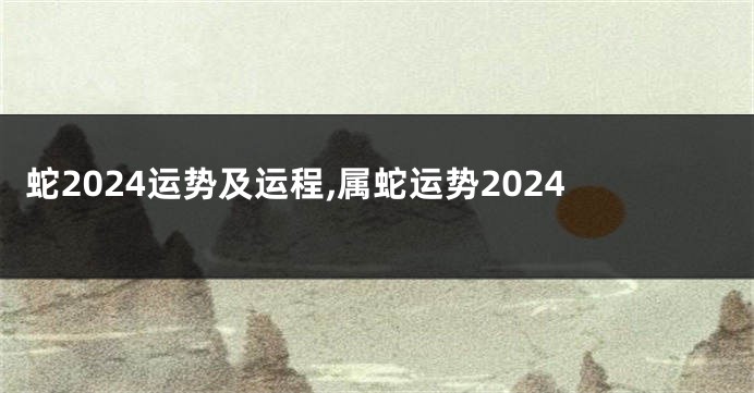 蛇2024运势及运程,属蛇运势2024