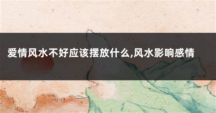 爱情风水不好应该摆放什么,风水影响感情