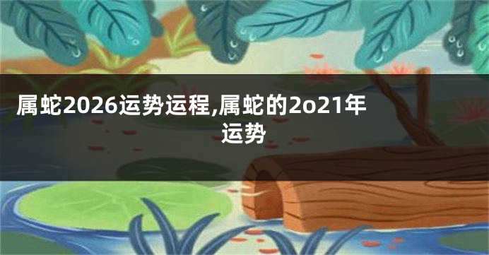 属蛇2026运势运程,属蛇的2o21年运势