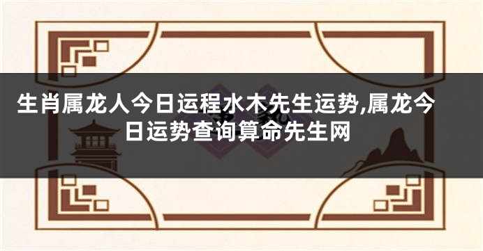 生肖属龙人今日运程水木先生运势,属龙今日运势查询算命先生网