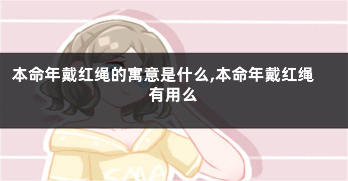 本命年戴红绳的寓意是什么,本命年戴红绳有用么