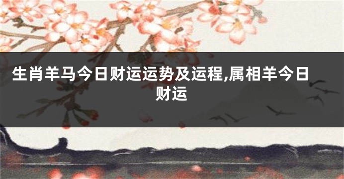 生肖羊马今日财运运势及运程,属相羊今日财运