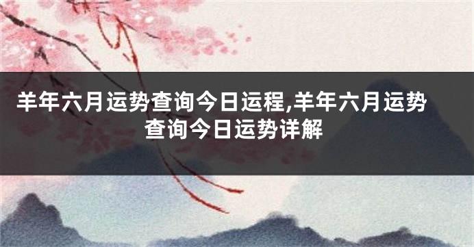 羊年六月运势查询今日运程,羊年六月运势查询今日运势详解