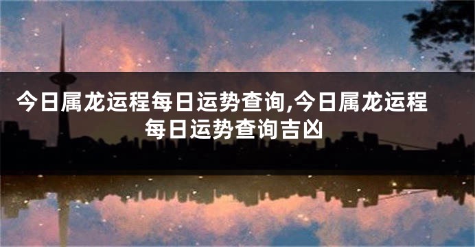 今日属龙运程每日运势查询,今日属龙运程每日运势查询吉凶