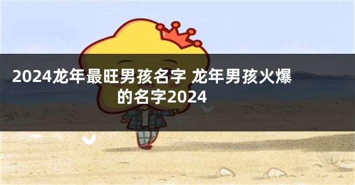 2024龙年最旺男孩名字 龙年男孩火爆的名字2024