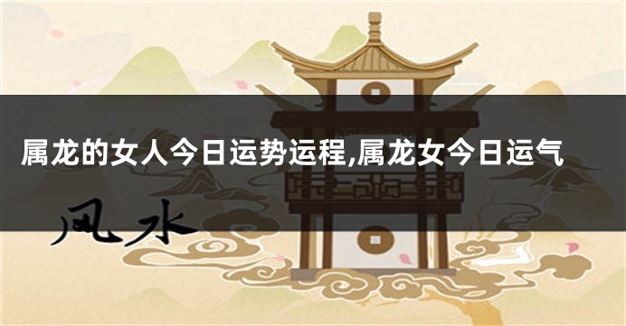 属龙的女人今日运势运程,属龙女今日运气