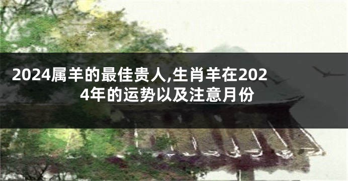2024属羊的最佳贵人,生肖羊在2024年的运势以及注意月份